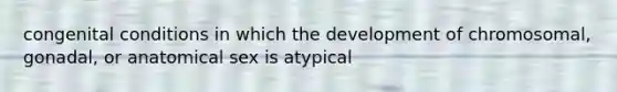 congenital conditions in which the development of chromosomal, gonadal, or anatomical sex is atypical