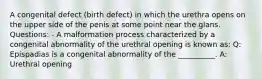 A congenital defect (birth defect) in which the urethra opens on the upper side of the penis at some point near the glans. Questions: - A malformation process characterized by a congenital abnormality of the urethral opening is known as: Q: Epispadias is a congenital abnormality of the __________. A: Urethral opening