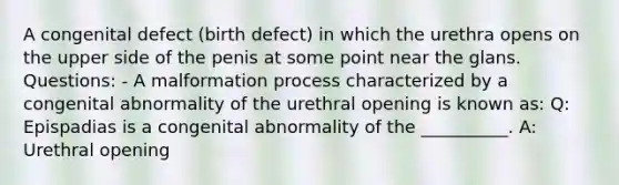 A congenital defect (birth defect) in which the urethra opens on the upper side of the penis at some point near the glans. Questions: - A malformation process characterized by a congenital abnormality of the urethral opening is known as: Q: Epispadias is a congenital abnormality of the __________. A: Urethral opening