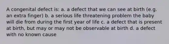 A congenital defect is: a. a defect that we can see at birth (e.g. an extra finger) b. a serious life threatening problem the baby will die from during the first year of life c. a defect that is present at birth, but may or may not be observable at birth d. a defect with no known cause