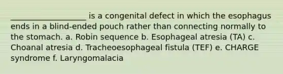 ___________________ is a congenital defect in which the esophagus ends in a blind-ended pouch rather than connecting normally to the stomach. a. Robin sequence b. Esophageal atresia (TA) c. Choanal atresia d. Tracheoesophageal fistula (TEF) e. CHARGE syndrome f. Laryngomalacia