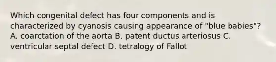 Which congenital defect has four components and is characterized by cyanosis causing appearance of "blue babies"? A. coarctation of the aorta B. patent ductus arteriosus C. ventricular septal defect D. tetralogy of Fallot