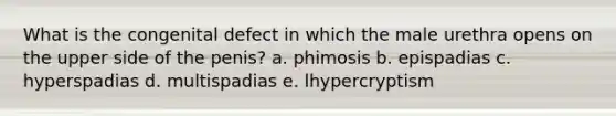 What is the congenital defect in which the male urethra opens on the upper side of the penis? a. phimosis b. epispadias c. hyperspadias d. multispadias e. lhypercryptism