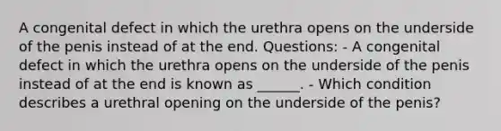 A congenital defect in which the urethra opens on the underside of the penis instead of at the end. Questions: - A congenital defect in which the urethra opens on the underside of the penis instead of at the end is known as ______. - Which condition describes a urethral opening on the underside of the penis?