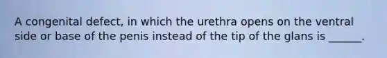 A congenital defect, in which the urethra opens on the ventral side or base of the penis instead of the tip of the glans is ______.