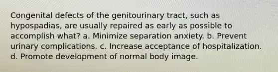 Congenital defects of the genitourinary tract, such as hypospadias, are usually repaired as early as possible to accomplish what? a. Minimize separation anxiety. b. Prevent urinary complications. c. Increase acceptance of hospitalization. d. Promote development of normal body image.