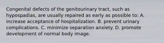 Congenital defects of the genitourinary tract, such as hypospadias, are usually repaired as early as possible to: A. increase acceptance of hospitalization. B. prevent urinary complications. C. minimize separation anxiety. D. promote development of normal body image.