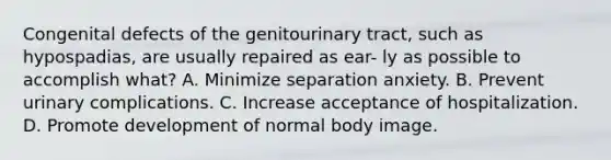 Congenital defects of the genitourinary tract, such as hypospadias, are usually repaired as ear- ly as possible to accomplish what? A. Minimize separation anxiety. B. Prevent urinary complications. C. Increase acceptance of hospitalization. D. Promote development of normal body image.