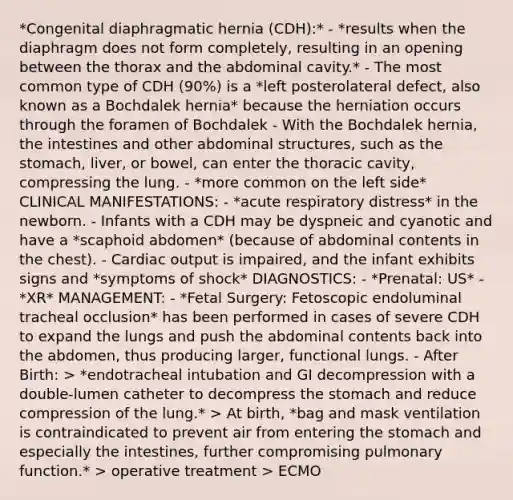 *Congenital diaphragmatic hernia (CDH):* - *results when the diaphragm does not form completely, resulting in an opening between the thorax and the abdominal cavity.* - The most common type of CDH (90%) is a *left posterolateral defect, also known as a Bochdalek hernia* because the herniation occurs through the foramen of Bochdalek - With the Bochdalek hernia, the intestines and other abdominal structures, such as <a href='https://www.questionai.com/knowledge/kLccSGjkt8-the-stomach' class='anchor-knowledge'>the stomach</a>, liver, or bowel, can enter the thoracic cavity, compressing the lung. - *more common on the left side* CLINICAL MANIFESTATIONS: - *acute respiratory distress* in the newborn. - Infants with a CDH may be dyspneic and cyanotic and have a *scaphoid abdomen* (because of abdominal contents in the chest). - <a href='https://www.questionai.com/knowledge/kyxUJGvw35-cardiac-output' class='anchor-knowledge'>cardiac output</a> is impaired, and the infant exhibits signs and *symptoms of shock* DIAGNOSTICS: - *Prenatal: US* - *XR* MANAGEMENT: - *Fetal Surgery: Fetoscopic endoluminal tracheal occlusion* has been performed in cases of severe CDH to expand the lungs and push the abdominal contents back into the abdomen, thus producing larger, functional lungs. - After Birth: > *endotracheal intubation and GI decompression with a double-lumen catheter to decompress the stomach and reduce compression of the lung.* > At birth, *bag and mask ventilation is contraindicated to prevent air from entering the stomach and especially the intestines, further compromising pulmonary function.* > operative treatment > ECMO