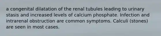 a congenital dilatation of the renal tubules leading to urinary stasis and increased levels of calcium phosphate. Infection and intrarenal obstruction are common symptoms. Calculi (stones) are seen in most cases.