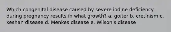 Which congenital disease caused by severe iodine deficiency during pregnancy results in what growth? a. goiter b. cretinism c. keshan disease d. Menkes disease e. Wilson's disease