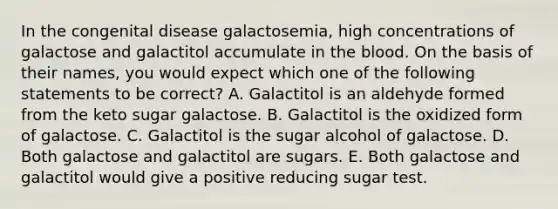 In the congenital disease galactosemia, high concentrations of galactose and galactitol accumulate in the blood. On the basis of their names, you would expect which one of the following statements to be correct? A. Galactitol is an aldehyde formed from the keto sugar galactose. B. Galactitol is the oxidized form of galactose. C. Galactitol is the sugar alcohol of galactose. D. Both galactose and galactitol are sugars. E. Both galactose and galactitol would give a positive reducing sugar test.