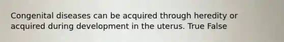 Congenital diseases can be acquired through heredity or acquired during development in the uterus. True False