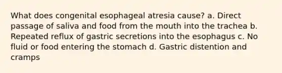 What does congenital esophageal atresia cause? a. Direct passage of saliva and food from the mouth into the trachea b. Repeated reflux of gastric secretions into the esophagus c. No fluid or food entering the stomach d. Gastric distention and cramps