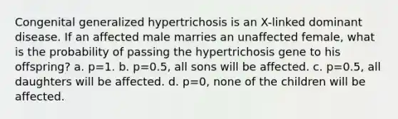 Congenital generalized hypertrichosis is an X-linked dominant disease. If an affected male marries an unaffected female, what is the probability of passing the hypertrichosis gene to his offspring? a. p=1. b. p=0.5, all sons will be affected. c. p=0.5, all daughters will be affected. d. p=0, none of the children will be affected.