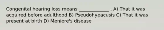 Congenital hearing loss means _____________ . A) That it was acquired before adulthood B) Pseudohypacusis C) That it was present at birth D) Meniere's disease