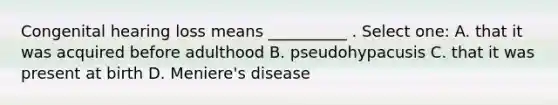 Congenital hearing loss means __________ . Select one: A. that it was acquired before adulthood B. pseudohypacusis C. that it was present at birth D. Meniere's disease