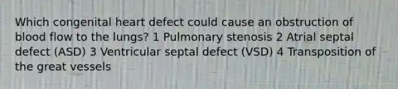 Which congenital heart defect could cause an obstruction of blood flow to the lungs? 1 Pulmonary stenosis 2 Atrial septal defect (ASD) 3 Ventricular septal defect (VSD) 4 Transposition of the great vessels