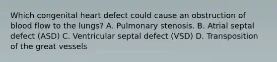 Which congenital heart defect could cause an obstruction of blood flow to the lungs? A. Pulmonary stenosis. B. Atrial septal defect (ASD) C. Ventricular septal defect (VSD) D. Transposition of the great vessels