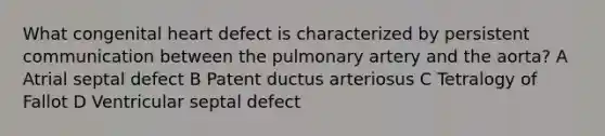 What congenital heart defect is characterized by persistent communication between the pulmonary artery and the aorta? A Atrial septal defect B Patent ductus arteriosus C Tetralogy of Fallot D Ventricular septal defect