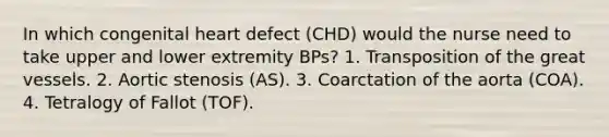 In which congenital heart defect (CHD) would the nurse need to take upper and lower extremity BPs? 1. Transposition of the great vessels. 2. Aortic stenosis (AS). 3. Coarctation of the aorta (COA). 4. Tetralogy of Fallot (TOF).