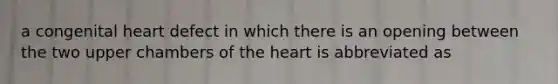 a congenital heart defect in which there is an opening between the two upper chambers of the heart is abbreviated as