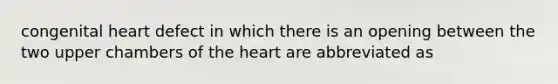 congenital heart defect in which there is an opening between the two upper chambers of the heart are abbreviated as