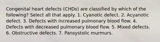 Congenital heart defects (CHDs) are classified by which of the following? Select all that apply. 1. Cyanotic defect. 2. Acyanotic defect. 3. Defects with increased pulmonary blood flow. 4. Defects with decreased pulmonary blood flow. 5. Mixed defects. 6. Obstructive defects. 7. Pansystolic murmurs.