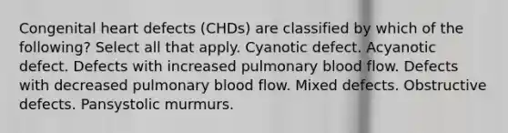 Congenital heart defects (CHDs) are classified by which of the following? Select all that apply. Cyanotic defect. Acyanotic defect. Defects with increased pulmonary blood flow. Defects with decreased pulmonary blood flow. Mixed defects. Obstructive defects. Pansystolic murmurs.