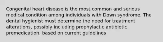 Congenital heart disease is the most common and serious medical condition among individuals with Down syndrome. The dental hygienist must determine the need for treatment alterations, possibly including prophylactic antibiotic premedication, based on current guidelines