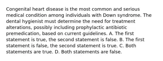 Congenital heart disease is the most common and serious medical condition among individuals with Down syndrome. The dental hygienist must determine the need for treatment alterations, possibly including prophylactic antibiotic premedication, based on current guidelines. A. The first statement is true, the second statement is false. B. The first statement is false, the second statement is true. C. Both statements are true. D. Both statements are false.