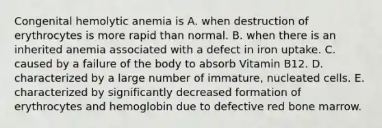 Congenital hemolytic anemia is A. when destruction of erythrocytes is more rapid than normal. B. when there is an inherited anemia associated with a defect in iron uptake. C. caused by a failure of the body to absorb Vitamin B12. D. characterized by a large number of immature, nucleated cells. E. characterized by significantly decreased formation of erythrocytes and hemoglobin due to defective red bone marrow.