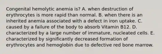 Congenital hemolytic anemia is? A. when destruction of erythrocytes is more rapid than normal. B. when there is an inherited anemia associated with a defect in iron uptake. C. caused by a failure of the body to absorb Vitamin B12. D. characterized by a large number of immature, nucleated cells. E. characterized by significantly decreased formation of erythrocytes and hemoglobin due to defective red bone marrow.