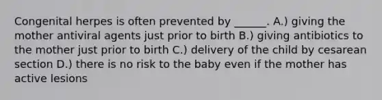 Congenital herpes is often prevented by ______. A.) giving the mother antiviral agents just prior to birth B.) giving antibiotics to the mother just prior to birth C.) delivery of the child by cesarean section D.) there is no risk to the baby even if the mother has active lesions