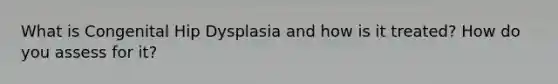 What is Congenital Hip Dysplasia and how is it treated? How do you assess for it?