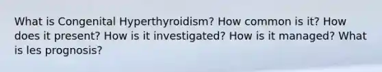 What is Congenital Hyperthyroidism? How common is it? How does it present? How is it investigated? How is it managed? What is les prognosis?