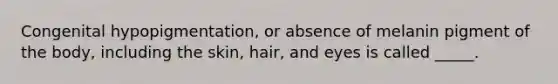 Congenital hypopigmentation, or absence of melanin pigment of the body, including the skin, hair, and eyes is called _____.