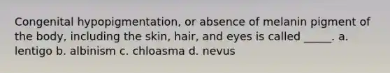 Congenital hypopigmentation, or absence of melanin pigment of the body, including the skin, hair, and eyes is called _____. a. lentigo b. albinism c. chloasma d. nevus