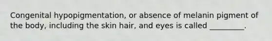 Congenital hypopigmentation, or absence of melanin pigment of the body, including the skin hair, and eyes is called _________.