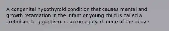 A congenital hypothyroid condition that causes mental and growth retardation in the infant or young child is called a. cretinism. b. gigantism. c. acromegaly. d. none of the above.