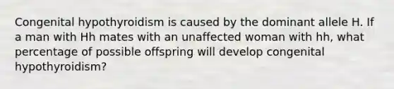 Congenital hypothyroidism is caused by the dominant allele H. If a man with Hh mates with an unaffected woman with hh, what percentage of possible offspring will develop congenital hypothyroidism?
