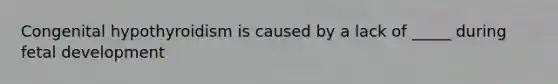 Congenital hypothyroidism is caused by a lack of _____ during fetal development