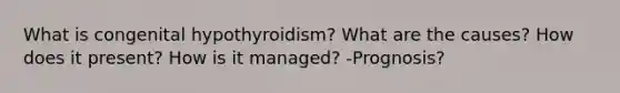 What is congenital hypothyroidism? What are the causes? How does it present? How is it managed? -Prognosis?