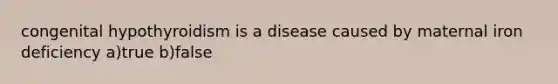 congenital hypothyroidism is a disease caused by maternal iron deficiency a)true b)false