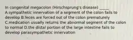 In congenital megacolon (Hirschsprung's disease) _____ A.sympathetic innervation of a segment of the colon fails to develop B.feces are forced out of the colon prematurely C.medication usually returns the abnormal segment of the colon to normal D.the distal portion of the large intestine fails to develop parasympathetic innervation