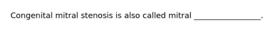Congenital mitral stenosis is also called mitral _________________.