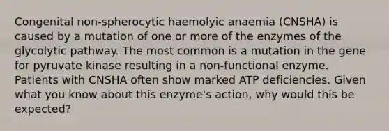 Congenital non-spherocytic haemolyic anaemia (CNSHA) is caused by a mutation of one or more of the enzymes of the glycolytic pathway. The most common is a mutation in the gene for pyruvate kinase resulting in a non-functional enzyme. Patients with CNSHA often show marked ATP deficiencies. Given what you know about this enzyme's action, why would this be expected?