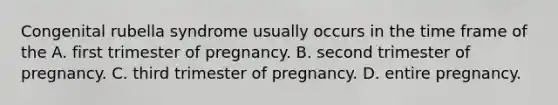 Congenital rubella syndrome usually occurs in the time frame of the A. first trimester of pregnancy. B. second trimester of pregnancy. C. third trimester of pregnancy. D. entire pregnancy.