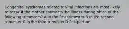 Congenital syndromes related to viral infections are most likely to occur if the mother contracts the illness during which of the following trimesters? A In the first trimester B In the second trimester C In the third trimester D Postpartum