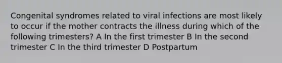 Congenital syndromes related to viral infections are most likely to occur if the mother contracts the illness during which of the following trimesters? A In the first trimester B In the second trimester C In the third trimester D Postpartum